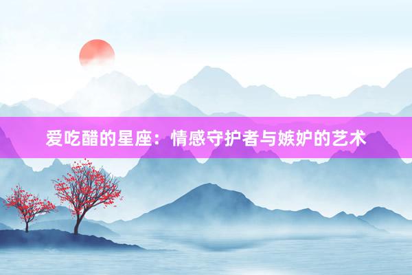 爱吃醋的星座：情感守护者与嫉妒的艺术